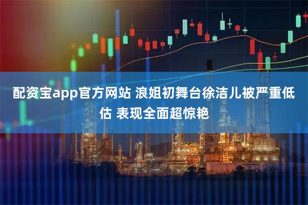 配资宝app官方网站 浪姐初舞台徐洁儿被严重低估 表现全面超惊艳