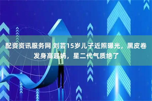 配资资讯服务网 刘芸15岁儿子近照曝光，黑皮卷发身高超妈，星二代气质绝了