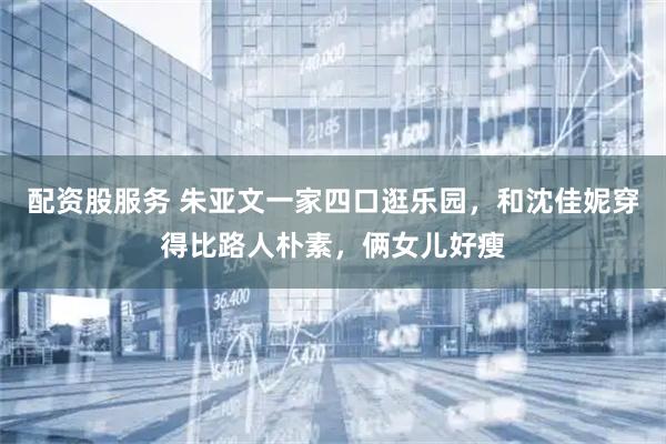 配资股服务 朱亚文一家四口逛乐园，和沈佳妮穿得比路人朴素，俩女儿好瘦