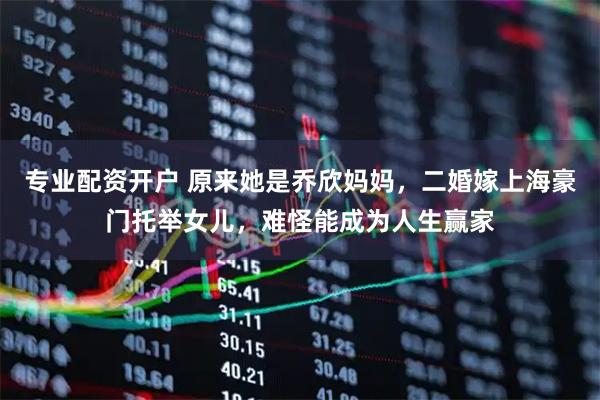 专业配资开户 原来她是乔欣妈妈，二婚嫁上海豪门托举女儿，难怪能成为人生赢家