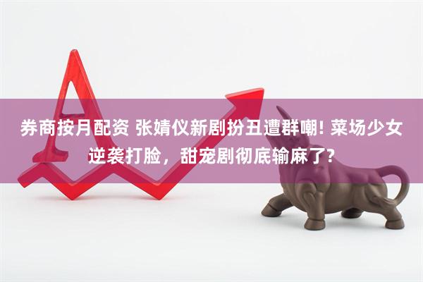 券商按月配资 张婧仪新剧扮丑遭群嘲! 菜场少女逆袭打脸，甜宠剧彻底输麻了?