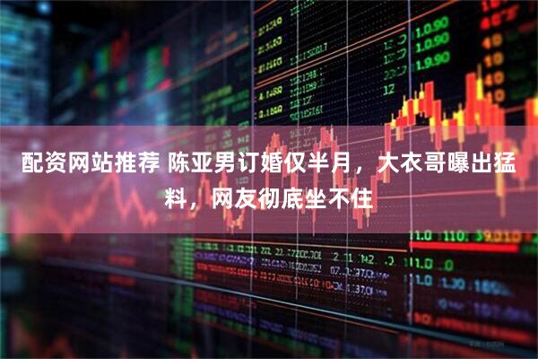 配资网站推荐 陈亚男订婚仅半月，大衣哥曝出猛料，网友彻底坐不住
