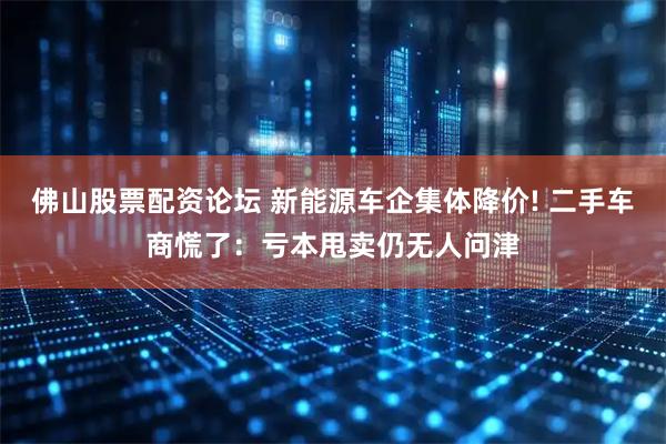 佛山股票配资论坛 新能源车企集体降价! 二手车商慌了：亏本甩卖仍无人问津