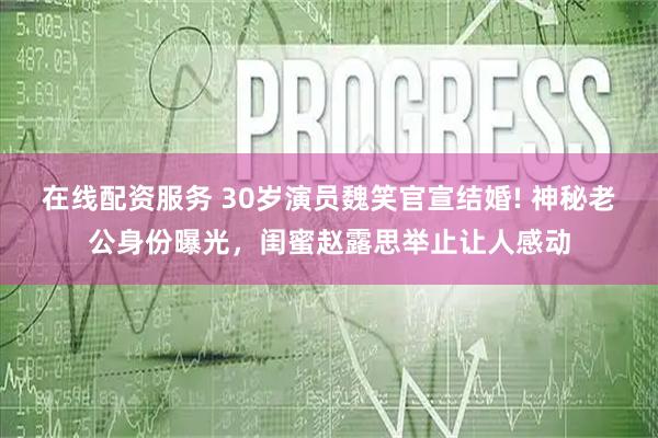 在线配资服务 30岁演员魏笑官宣结婚! 神秘老公身份曝光，闺蜜赵露思举止让人感动