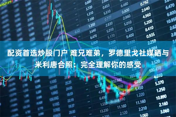 配资首选炒股门户 难兄难弟，罗德里戈社媒晒与米利唐合照：完全理解你的感受