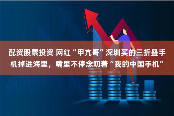 配资股票投资 网红“甲亢哥”深圳买的三折叠手机掉进海里，嘴里不停念叨着“我的中国手机”