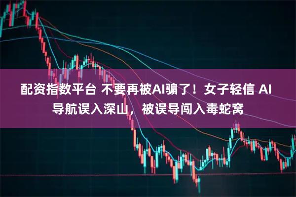 配资指数平台 不要再被AI骗了！女子轻信 AI 导航误入深山，被误导闯入毒蛇窝