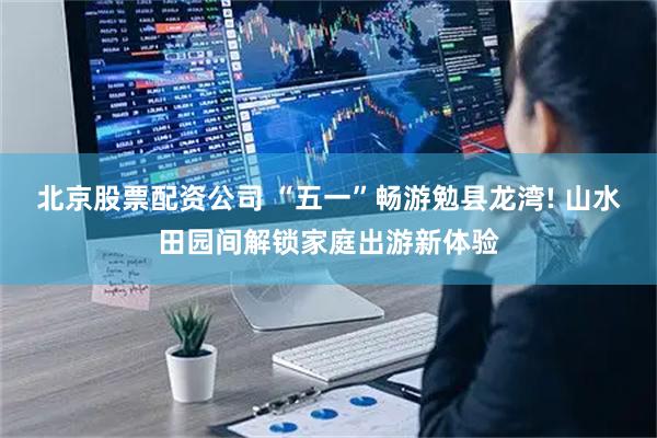 北京股票配资公司 “五一”畅游勉县龙湾! 山水田园间解锁家庭出游新体验