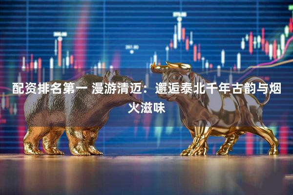 配资排名第一 漫游清迈：邂逅泰北千年古韵与烟火滋味