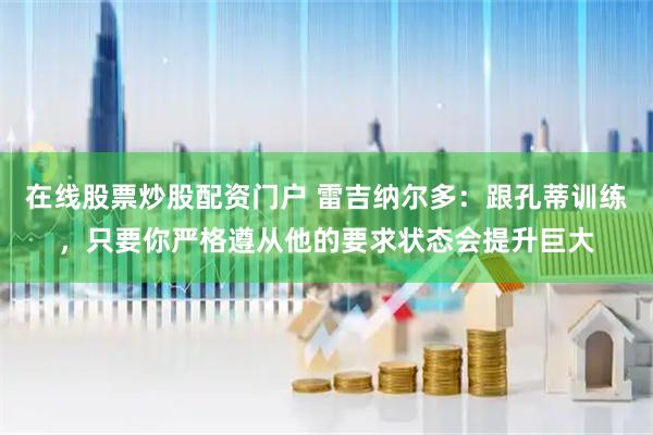 在线股票炒股配资门户 雷吉纳尔多：跟孔蒂训练，只要你严格遵从他的要求状态会提升巨大