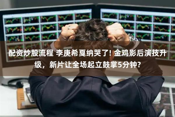 配资炒股流程 李庚希戛纳哭了! 金鸡影后演技升级，新片让全场起立鼓掌5分钟?