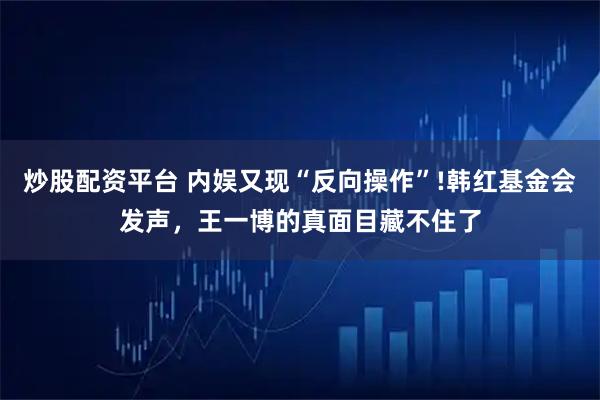 炒股配资平台 内娱又现“反向操作”!韩红基金会发声,王一博的真面目藏不住了