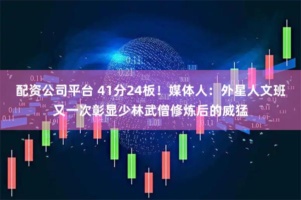 配资公司平台 41分24板！媒体人：外星人文班又一次彰显少林武僧修炼后的威猛