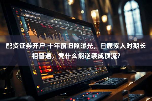 配资证券开户 十年前旧照曝光，白鹿素人时期长相普通，凭什么能逆袭成顶流?
