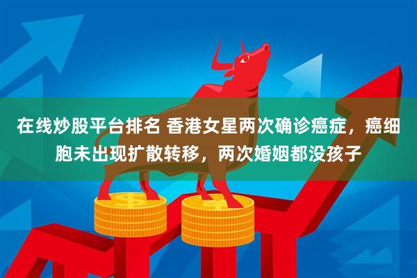 在线炒股平台排名 香港女星两次确诊癌症，癌细胞未出现扩散转移，两次婚姻都没孩子