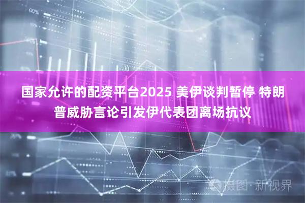 国家允许的配资平台2025 美伊谈判暂停 特朗普威胁言论引发伊代表团离场抗议