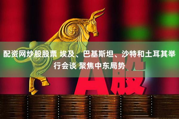 配资网炒股股票 埃及、巴基斯坦、沙特和土耳其举行会谈 聚焦中东局势